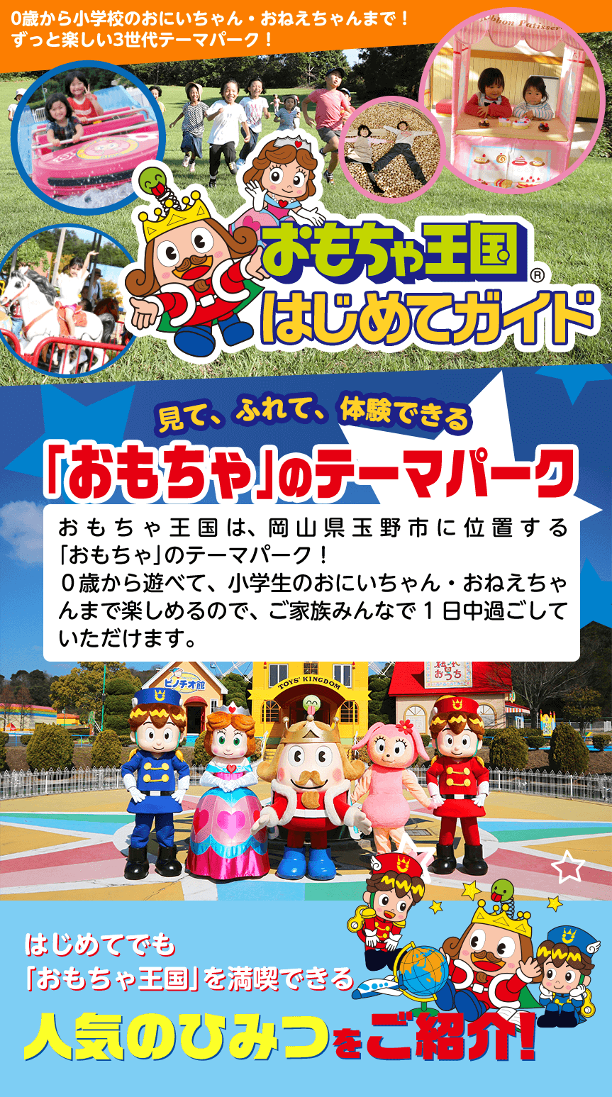 おもちゃ王国はじめてガイド　おもちゃ王国は、岡山県玉野市に位置する「おもちゃ」のテーマパーク！０歳から遊べて、小学生のおにいちゃん・おねえちゃんまで楽しめるので、ご家族みんなで1日中過ごしていただけます。