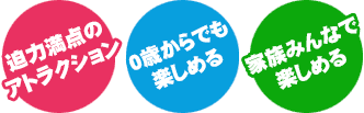 「迫力満点のアトラクション」「0歳からでも楽しめる」「家族みんなで楽しめる」